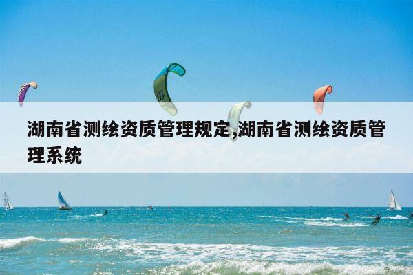 湖南省测绘资质管理规定,湖南省测绘资质管理系统