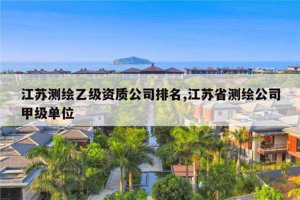 江苏测绘乙级资质公司排名,江苏省测绘公司甲级单位