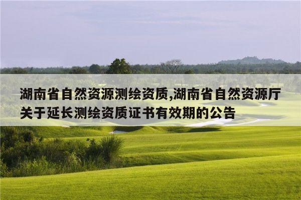 湖南省自然资源测绘资质,湖南省自然资源厅关于延长测绘资质证书有效期的公告