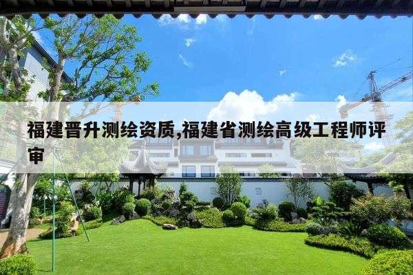 福建晋升测绘资质,福建省测绘高级工程师评审