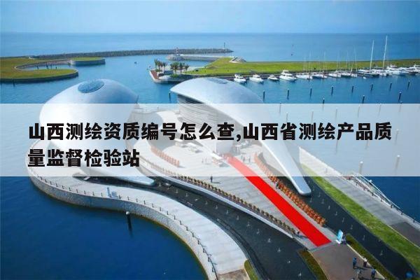 山西测绘资质编号怎么查,山西省测绘产品质量监督检验站