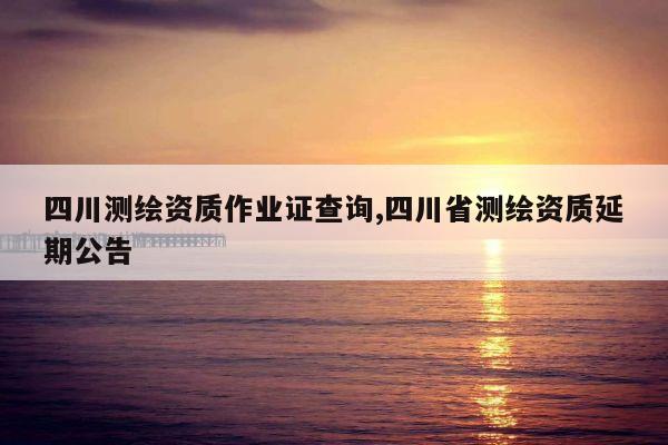 四川测绘资质作业证查询,四川省测绘资质延期公告