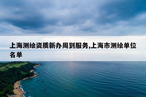 上海测绘资质新办周到服务,上海市测绘单位名单