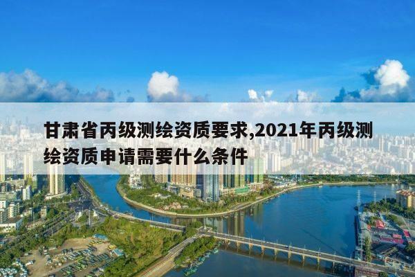 甘肃省丙级测绘资质要求,2021年丙级测绘资质申请需要什么条件