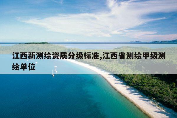 江西新测绘资质分级标准,江西省测绘甲级测绘单位