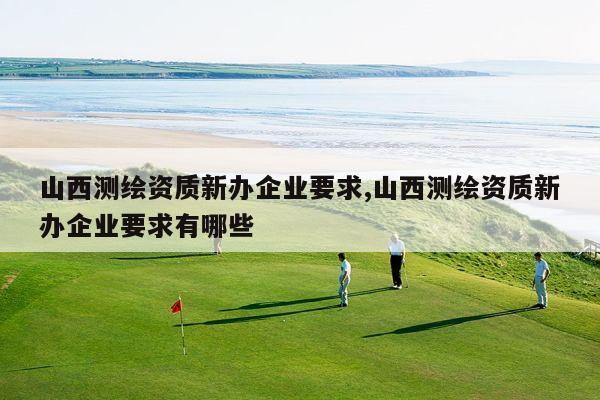 山西测绘资质新办企业要求,山西测绘资质新办企业要求有哪些