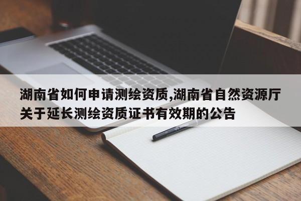 湖南省如何申请测绘资质,湖南省自然资源厅关于延长测绘资质证书有效期的公告