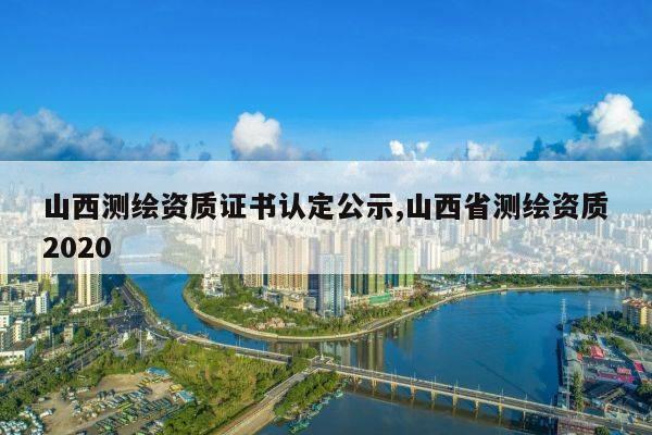 山西测绘资质证书认定公示,山西省测绘资质2020