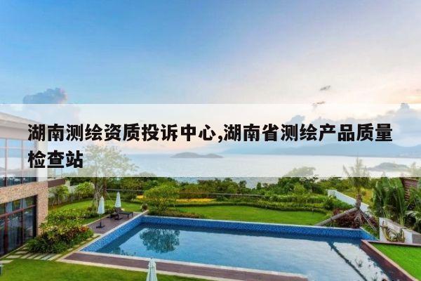 湖南测绘资质投诉中心,湖南省测绘产品质量检查站