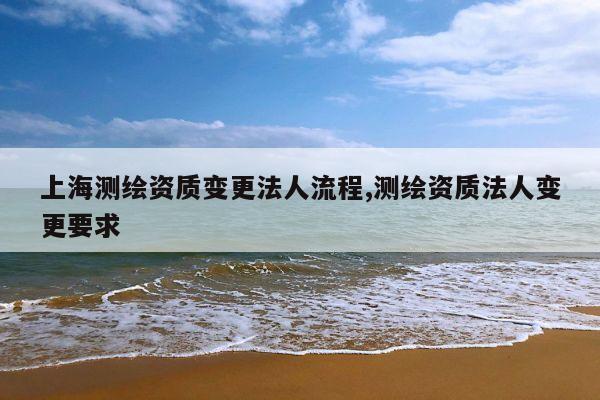 上海测绘资质变更法人流程,测绘资质法人变更要求