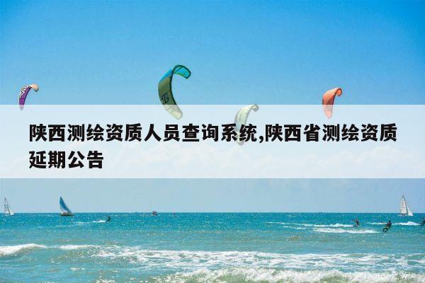 陕西测绘资质人员查询系统,陕西省测绘资质延期公告