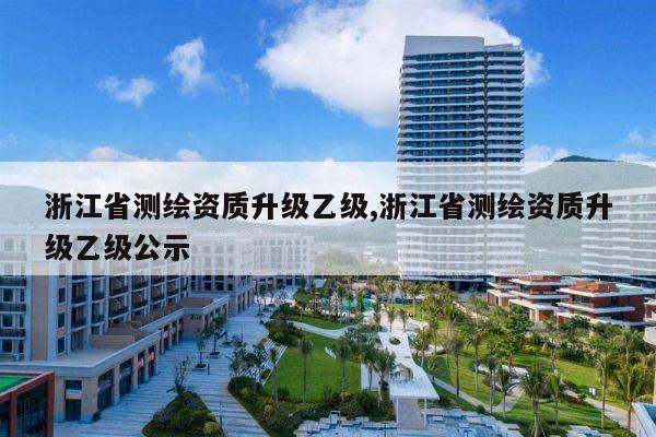 浙江省测绘资质升级乙级,浙江省测绘资质升级乙级公示