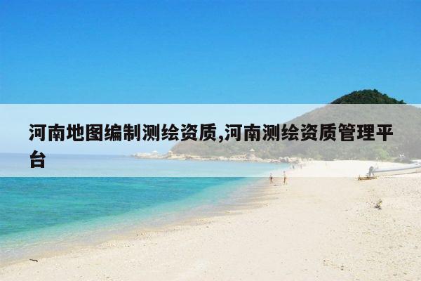 河南地图编制测绘资质,河南测绘资质管理平台