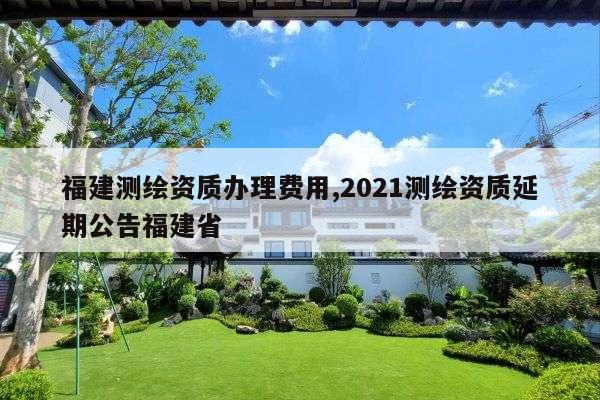 福建测绘资质办理费用,2021测绘资质延期公告福建省