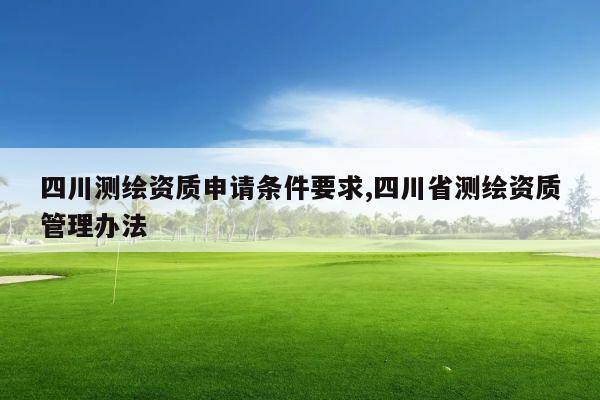 四川测绘资质申请条件要求,四川省测绘资质管理办法