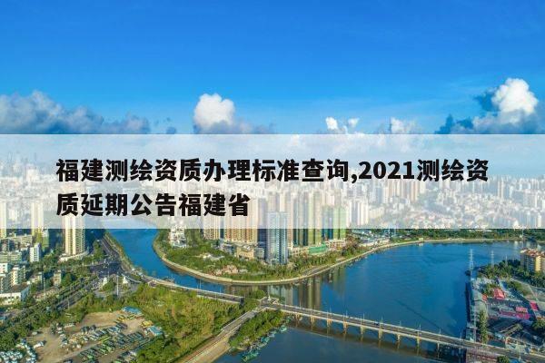 福建测绘资质办理标准查询,2021测绘资质延期公告福建省