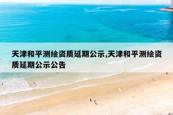 天津和平测绘资质延期公示,天津和平测绘资质延期公示公告