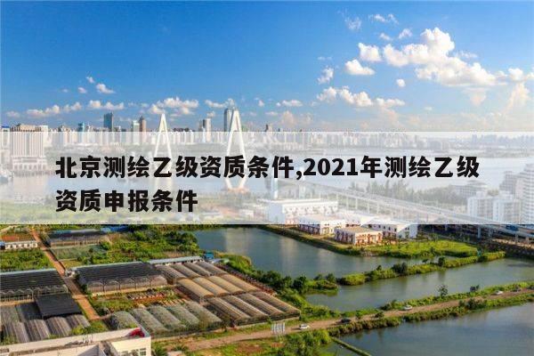 北京测绘乙级资质条件,2021年测绘乙级资质申报条件