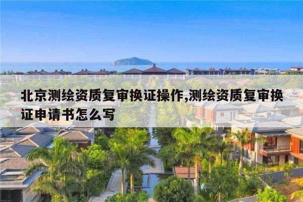 北京测绘资质复审换证操作,测绘资质复审换证申请书怎么写