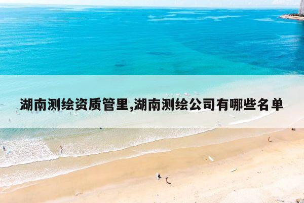 湖南测绘资质管里,湖南测绘公司有哪些名单