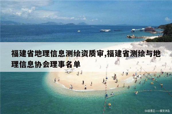 福建省地理信息测绘资质审,福建省测绘与地理信息协会理事名单