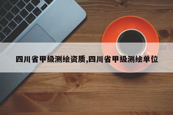 四川省甲级测绘资质,四川省甲级测绘单位