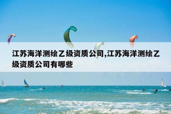 江苏海洋测绘乙级资质公司,江苏海洋测绘乙级资质公司有哪些