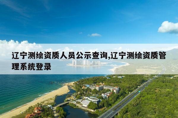 辽宁测绘资质人员公示查询,辽宁测绘资质管理系统登录