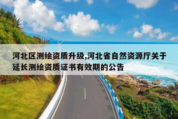 河北区测绘资质升级,河北省自然资源厅关于延长测绘资质证书有效期的公告