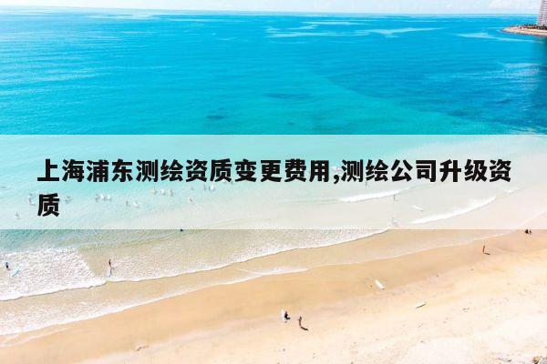 上海浦东测绘资质变更费用,测绘公司升级资质