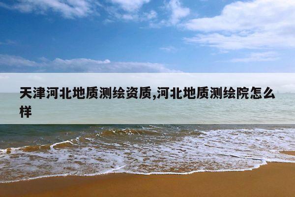 天津河北地质测绘资质,河北地质测绘院怎么样