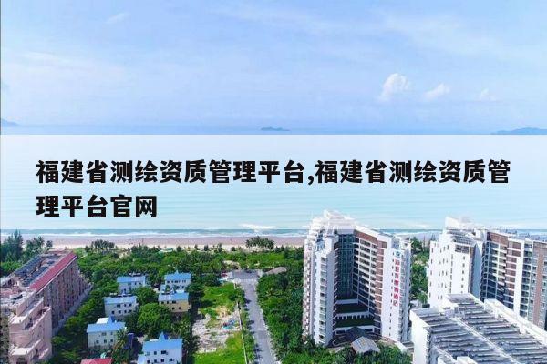 福建省测绘资质管理平台,福建省测绘资质管理平台官网