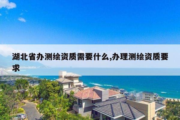 湖北省办测绘资质需要什么,办理测绘资质要求