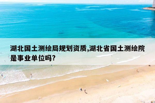 湖北国土测绘局规划资质,湖北省国土测绘院是事业单位吗?