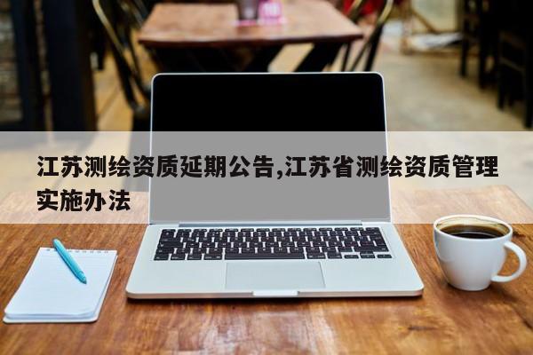 江苏测绘资质延期公告,江苏省测绘资质管理实施办法