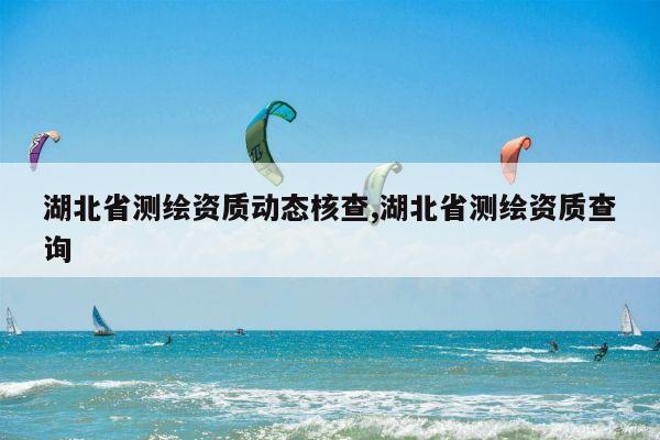 湖北省测绘资质动态核查,湖北省测绘资质查询