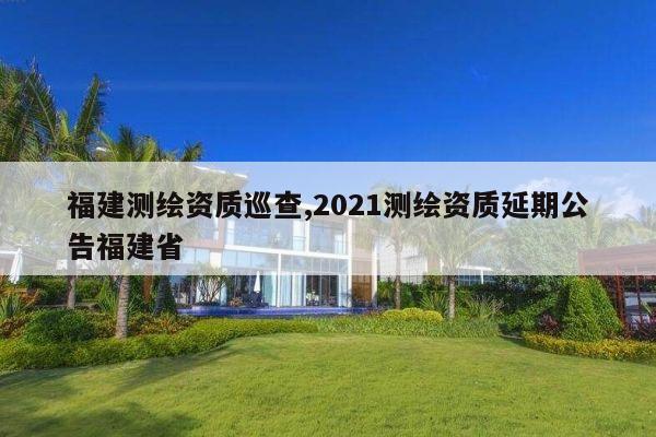 福建测绘资质巡查,2021测绘资质延期公告福建省