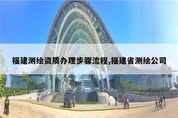 福建测绘资质办理步骤流程,福建省测绘公司