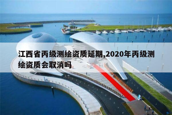 江西省丙级测绘资质延期,2020年丙级测绘资质会取消吗