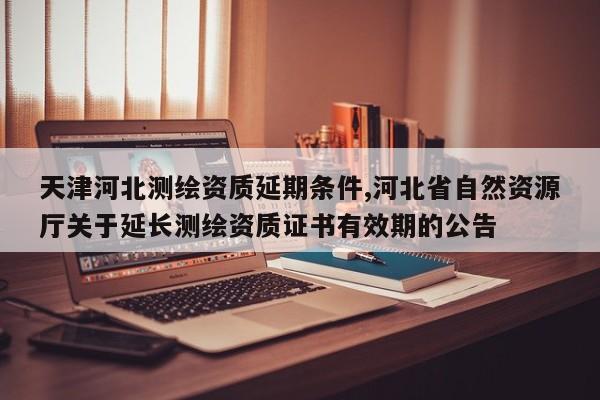 天津河北测绘资质延期条件,河北省自然资源厅关于延长测绘资质证书有效期的公告