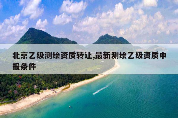 北京乙级测绘资质转让,最新测绘乙级资质申报条件