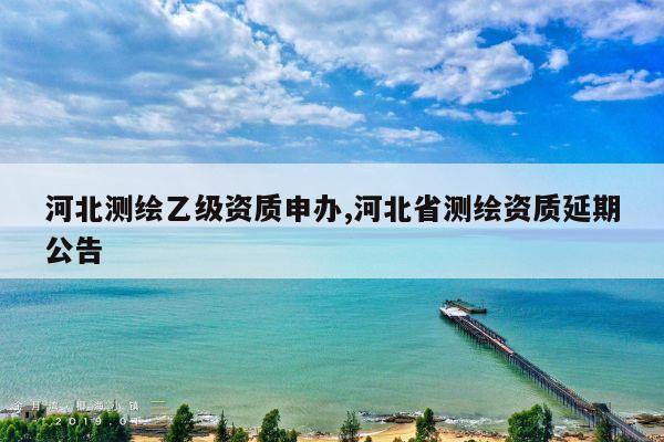 河北测绘乙级资质申办,河北省测绘资质延期公告