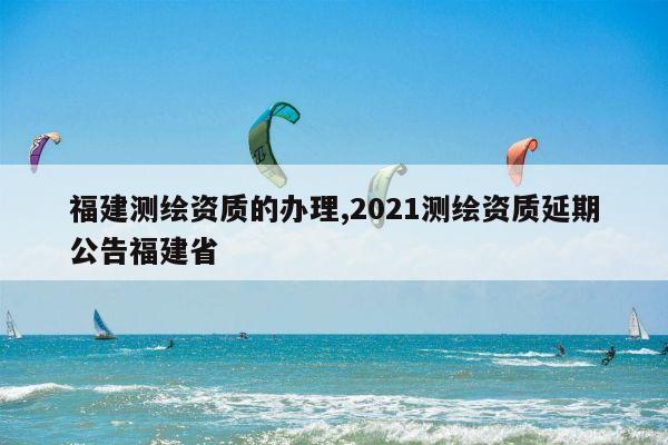 福建测绘资质的办理,2021测绘资质延期公告福建省