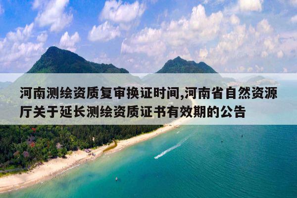 河南测绘资质复审换证时间,河南省自然资源厅关于延长测绘资质证书有效期的公告