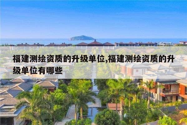 福建测绘资质的升级单位,福建测绘资质的升级单位有哪些