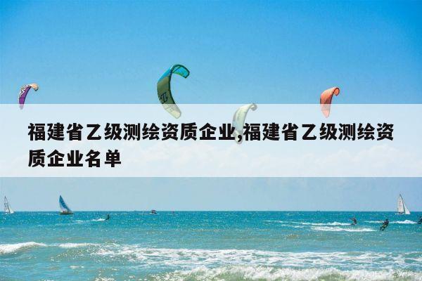 福建省乙级测绘资质企业,福建省乙级测绘资质企业名单