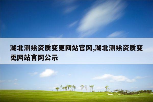 湖北测绘资质变更网站官网,湖北测绘资质变更网站官网公示