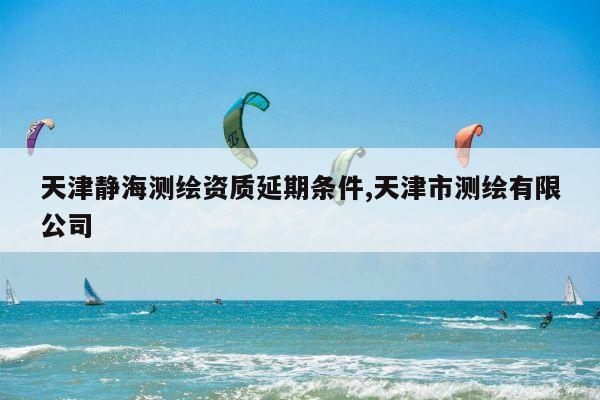 天津静海测绘资质延期条件,天津市测绘有限公司