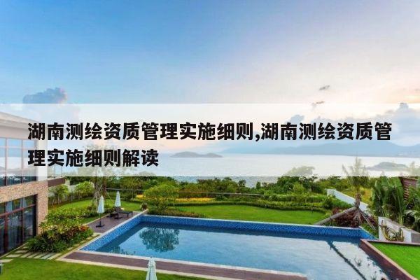 湖南测绘资质管理实施细则,湖南测绘资质管理实施细则解读