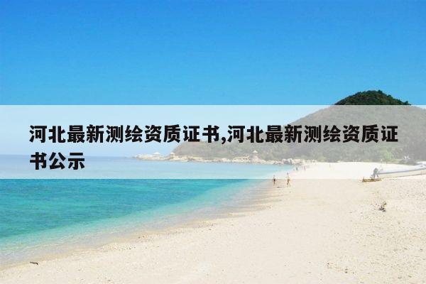 河北最新测绘资质证书,河北最新测绘资质证书公示